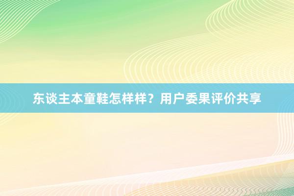 东谈主本童鞋怎样样？用户委果评价共享