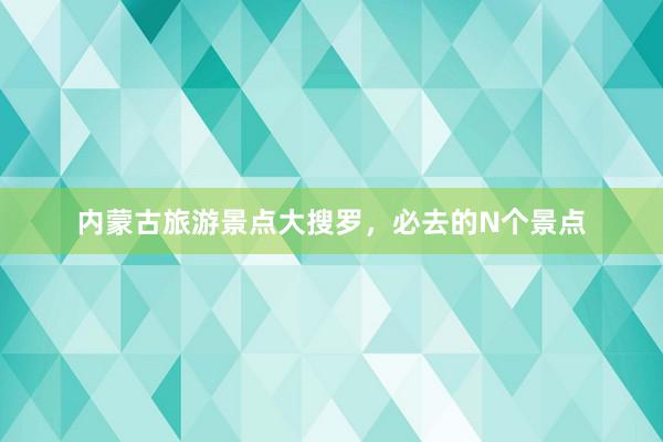 内蒙古旅游景点大搜罗，必去的N个景点