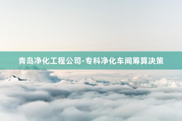 青岛净化工程公司-专科净化车间筹算决策