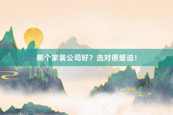 哪个家装公司好？选对很蹙迫！