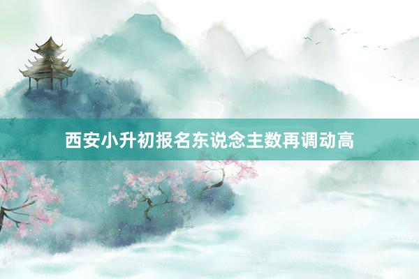 西安小升初报名东说念主数再调动高