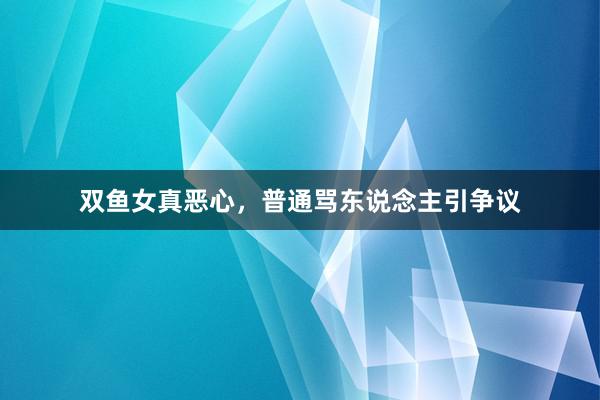 双鱼女真恶心，普通骂东说念主引争议